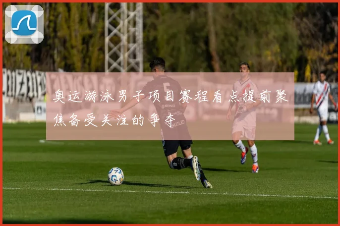 奥运游泳男子项目赛程看点提前聚焦备受关注的争夺