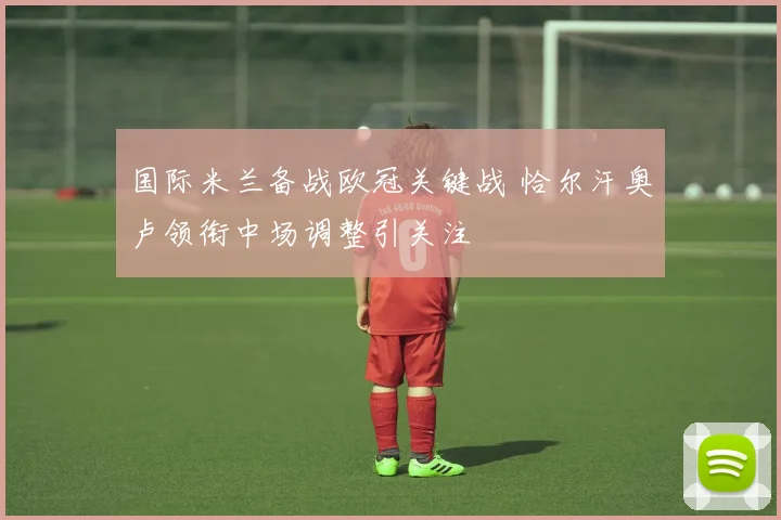 国际米兰备战欧冠关键战 恰尔汗奥卢领衔中场调整引关注