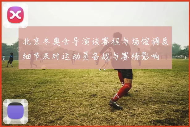 北京冬奥会导演谈赛程与场馆调度细节及对运动员备战与赛绩影响