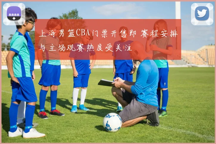 上海男篮CBA门票开售即 赛程安排与主场观赛热度受关注