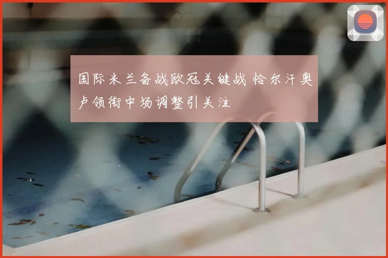 国际米兰备战欧冠关键战 恰尔汗奥卢领衔中场调整引关注