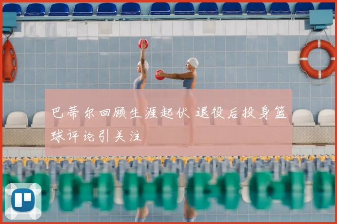 巴蒂尔回顾生涯起伏 退役后投身篮球评论引关注