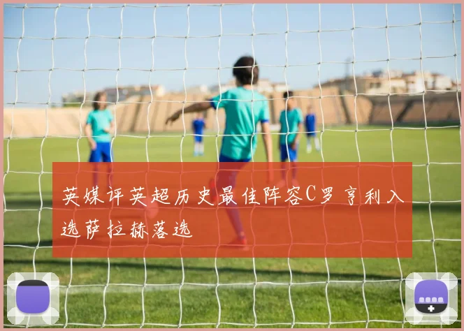 英媒评英超历史最佳阵容C罗亨利入选萨拉赫落选