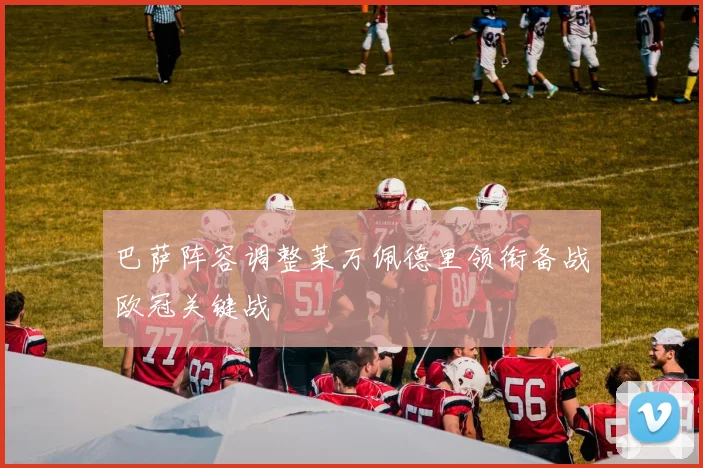 巴萨阵容调整莱万佩德里领衔备战欧冠关键战