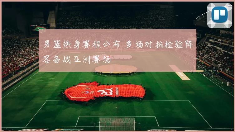 男篮热身赛程公布 多场对抗检验阵容备战亚洲赛场