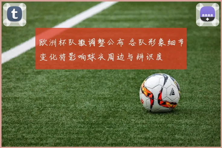 欧洲杯队徽调整公布 各队形象细节变化将影响球衣周边与辨识度
