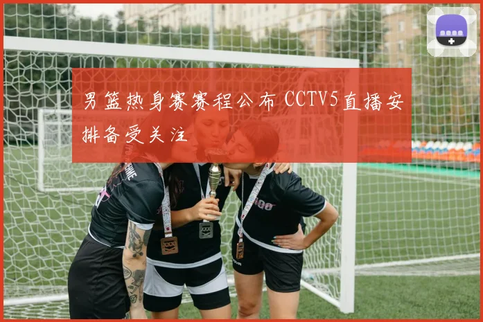 男篮热身赛赛程公布 CCTV5直播安排备受关注