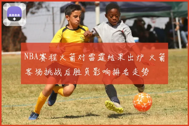 NBA赛程火箭对雷霆结果出炉 火箭客场挑战后胜负影响排名走势
