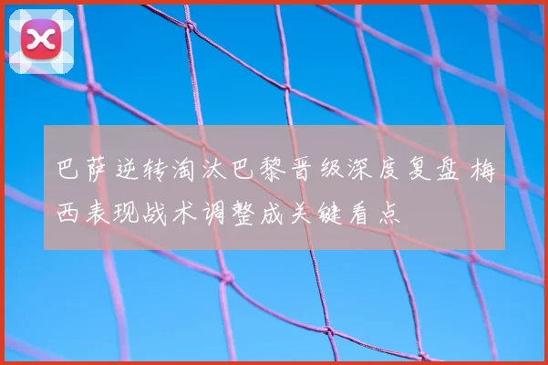 巴萨逆转淘汰巴黎晋级深度复盘 梅西表现战术调整成关键看点