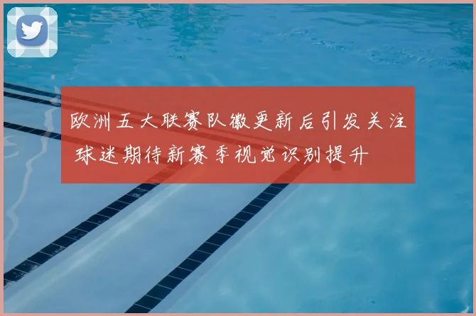 欧洲五大联赛队徽更新后引发关注 球迷期待新赛季视觉识别提升