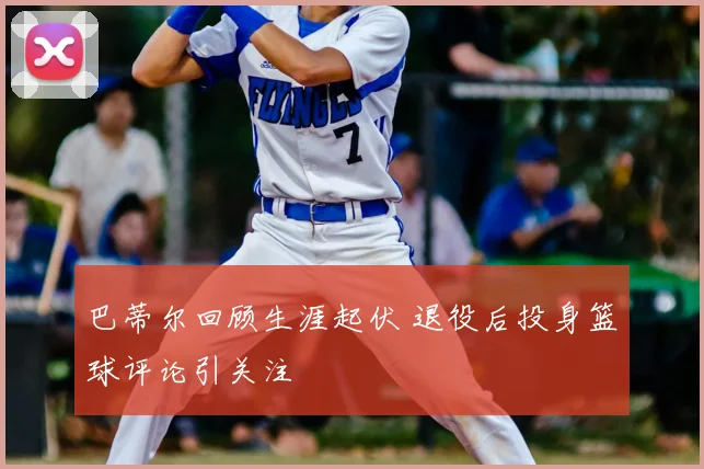 巴蒂尔回顾生涯起伏 退役后投身篮球评论引关注