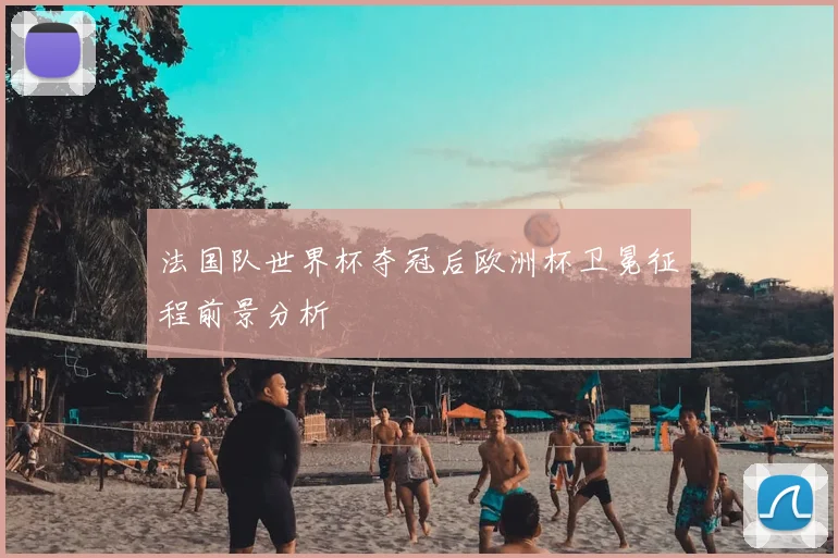 法国队世界杯夺冠后欧洲杯卫冕征程前景分析