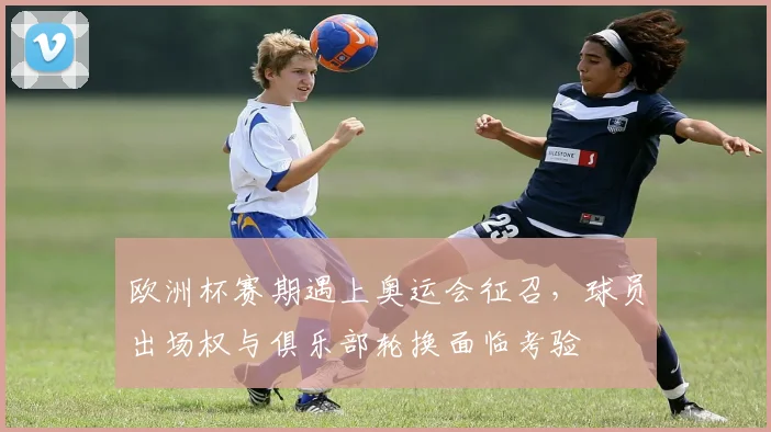 欧洲杯赛期遇上奥运会征召，球员出场权与俱乐部轮换面临考验