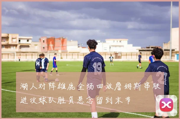 湖人对阵雄鹿全场回放詹姆斯串联进攻球队胜负悬念留到末节