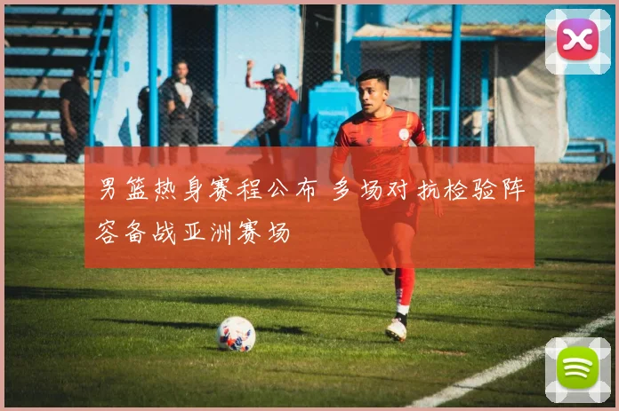 男篮热身赛程公布 多场对抗检验阵容备战亚洲赛场
