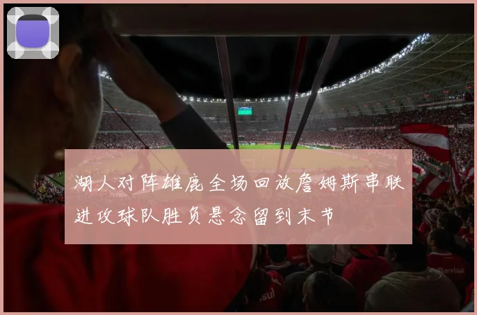 湖人对阵雄鹿全场回放詹姆斯串联进攻球队胜负悬念留到末节