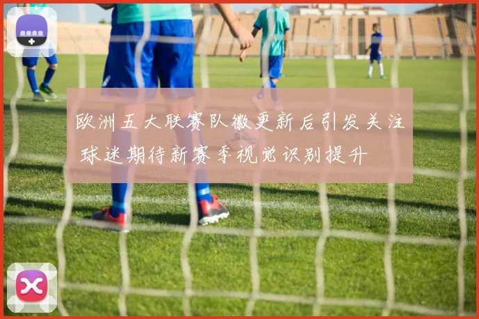 欧洲五大联赛队徽更新后引发关注 球迷期待新赛季视觉识别提升
